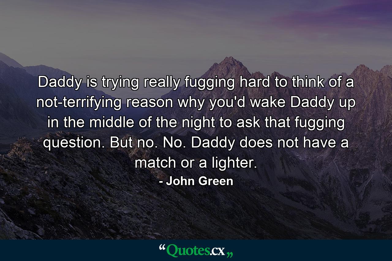 Daddy is trying really fugging hard to think of a not-terrifying reason why you'd wake Daddy up in the middle of the night to ask that fugging question. But no. No. Daddy does not have a match or a lighter. - Quote by John Green