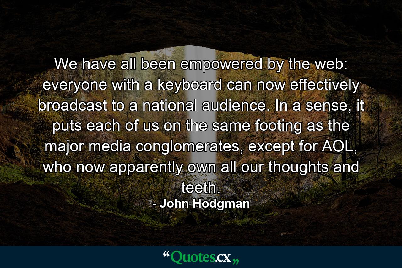 We have all been empowered by the web: everyone with a keyboard can now effectively broadcast to a national audience. In a sense, it puts each of us on the same footing as the major media conglomerates, except for AOL, who now apparently own all our thoughts and teeth. - Quote by John Hodgman