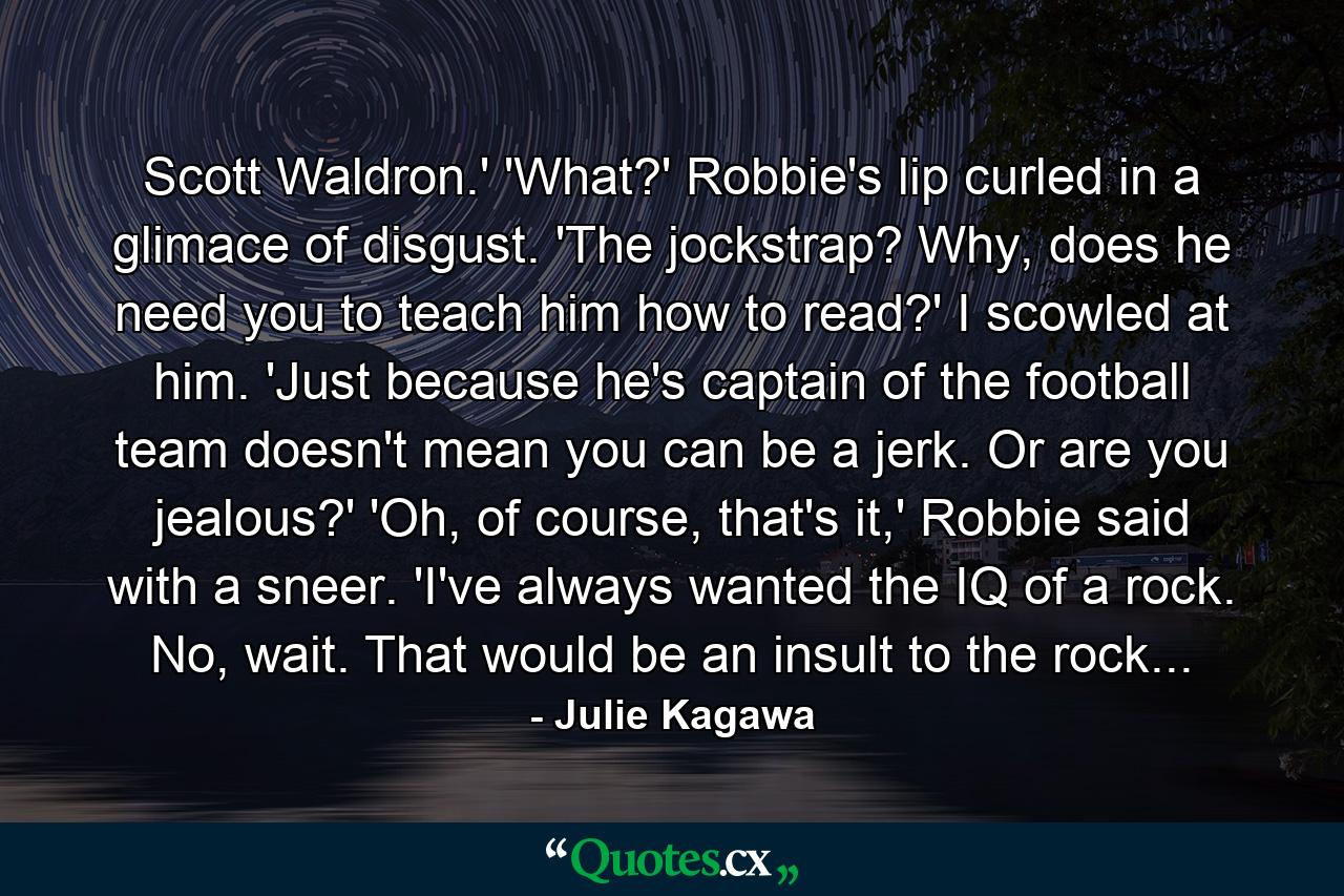 Scott Waldron.' 'What?' Robbie's lip curled in a glimace of disgust. 'The jockstrap? Why, does he need you to teach him how to read?' I scowled at him. 'Just because he's captain of the football team doesn't mean you can be a jerk. Or are you jealous?' 'Oh, of course, that's it,' Robbie said with a sneer. 'I've always wanted the IQ of a rock. No, wait. That would be an insult to the rock... - Quote by Julie Kagawa