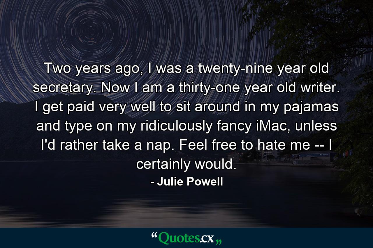 Two years ago, I was a twenty-nine year old secretary. Now I am a thirty-one year old writer. I get paid very well to sit around in my pajamas and type on my ridiculously fancy iMac, unless I'd rather take a nap. Feel free to hate me -- I certainly would. - Quote by Julie Powell