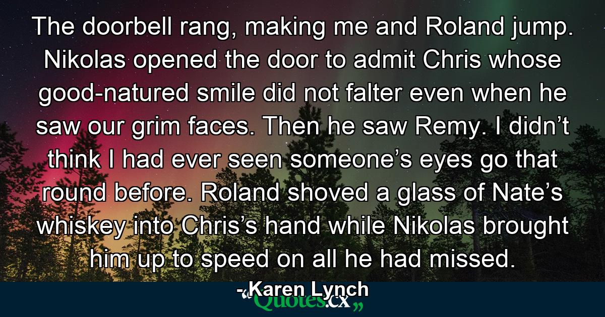 The doorbell rang, making me and Roland jump. Nikolas opened the door to admit Chris whose good-natured smile did not falter even when he saw our grim faces. Then he saw Remy. I didn’t think I had ever seen someone’s eyes go that round before. Roland shoved a glass of Nate’s whiskey into Chris’s hand while Nikolas brought him up to speed on all he had missed. - Quote by Karen Lynch