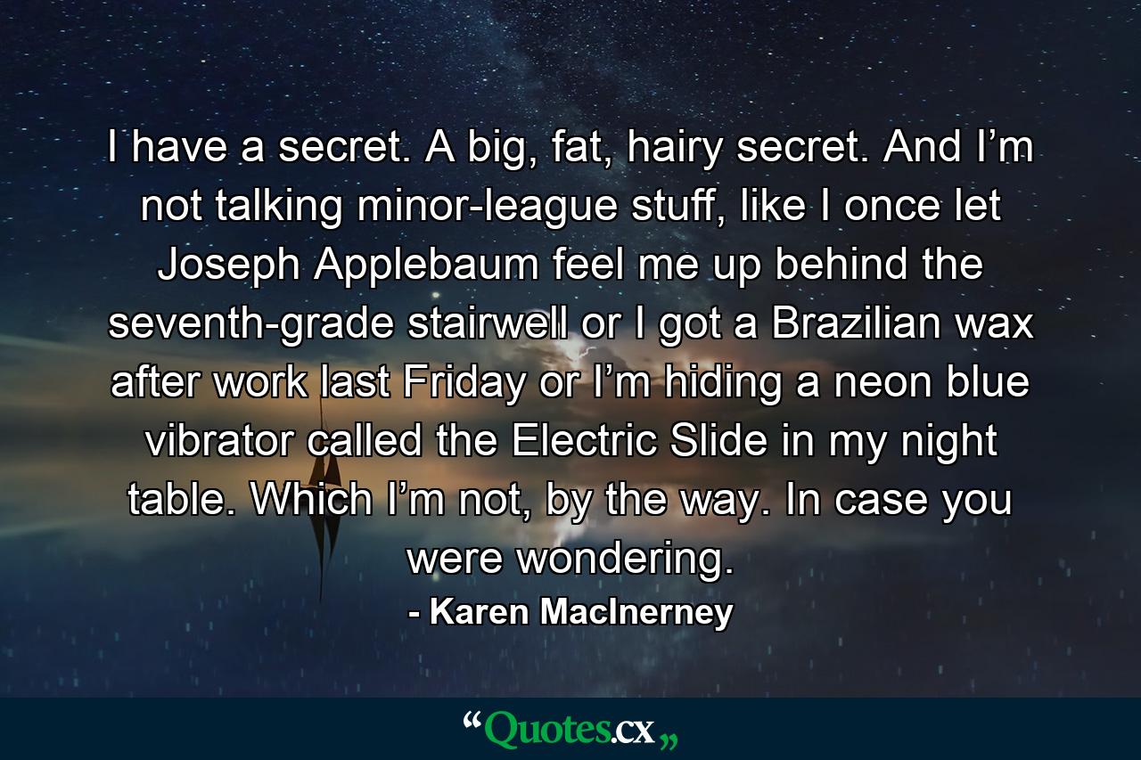 I have a secret. A big, fat, hairy secret. And I’m not talking minor-league stuff, like I once let Joseph Applebaum feel me up behind the seventh-grade stairwell or I got a Brazilian wax after work last Friday or I’m hiding a neon blue vibrator called the Electric Slide in my night table. Which I’m not, by the way. In case you were wondering. - Quote by Karen MacInerney