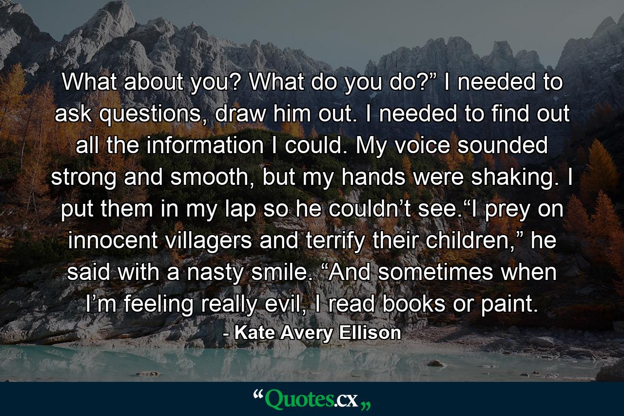 What about you? What do you do?” I needed to ask questions, draw him out. I needed to find out all the information I could. My voice sounded strong and smooth, but my hands were shaking. I put them in my lap so he couldn’t see.“I prey on innocent villagers and terrify their children,” he said with a nasty smile. “And sometimes when I’m feeling really evil, I read books or paint. - Quote by Kate Avery Ellison