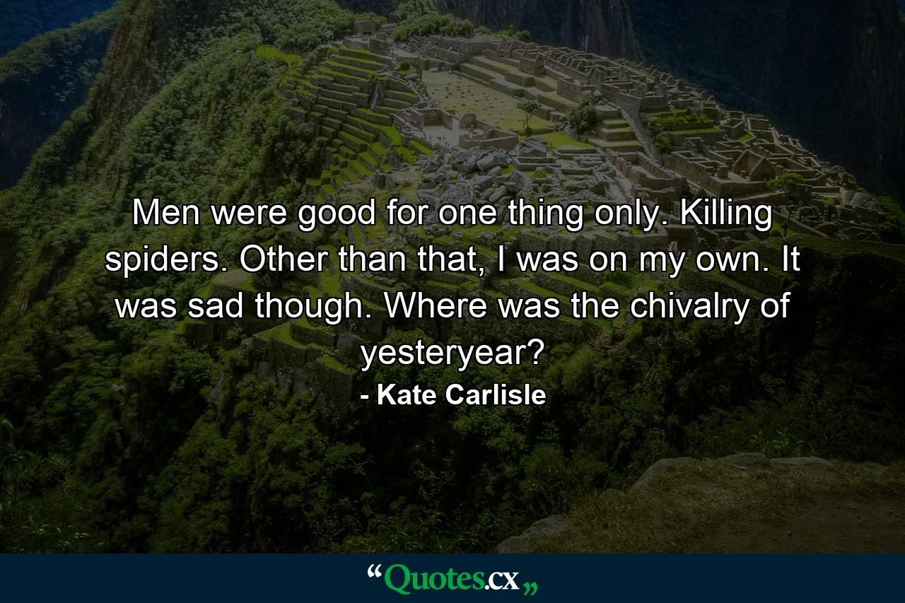 Men were good for one thing only. Killing spiders. Other than that, I was on my own. It was sad though. Where was the chivalry of yesteryear? - Quote by Kate Carlisle