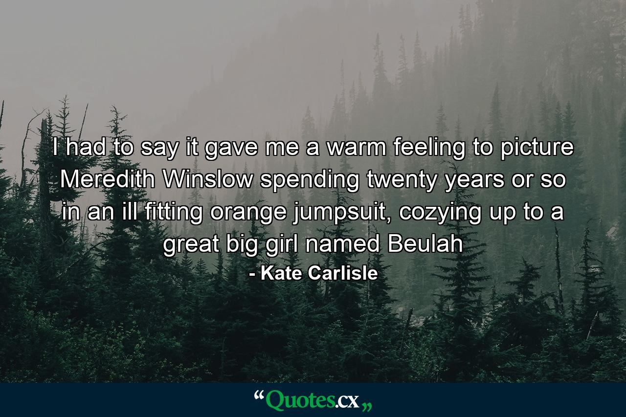 I had to say it gave me a warm feeling to picture Meredith Winslow spending twenty years or so in an ill fitting orange jumpsuit, cozying up to a great big girl named Beulah - Quote by Kate Carlisle