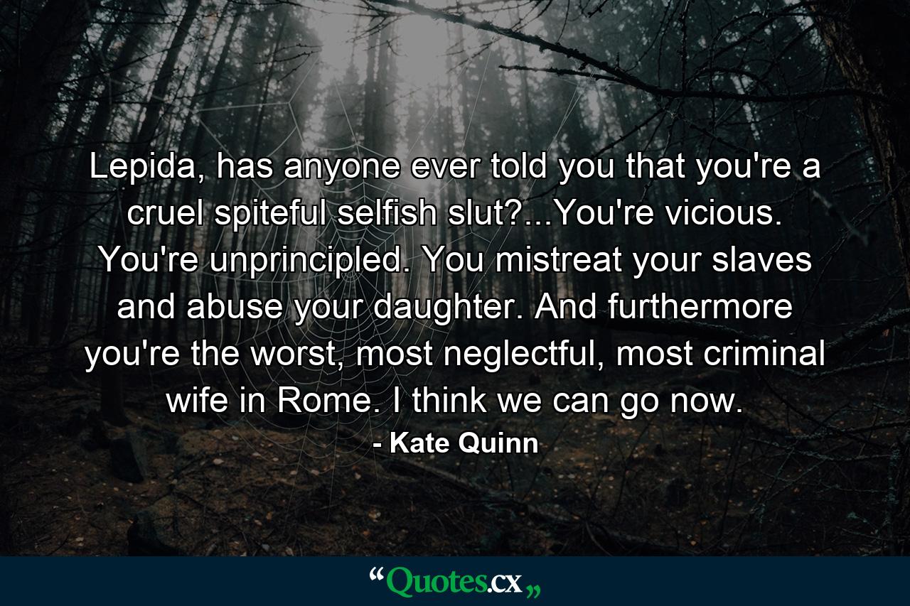 Lepida, has anyone ever told you that you're a cruel spiteful selfish slut?...You're vicious. You're unprincipled. You mistreat your slaves and abuse your daughter. And furthermore you're the worst, most neglectful, most criminal wife in Rome. I think we can go now. - Quote by Kate Quinn