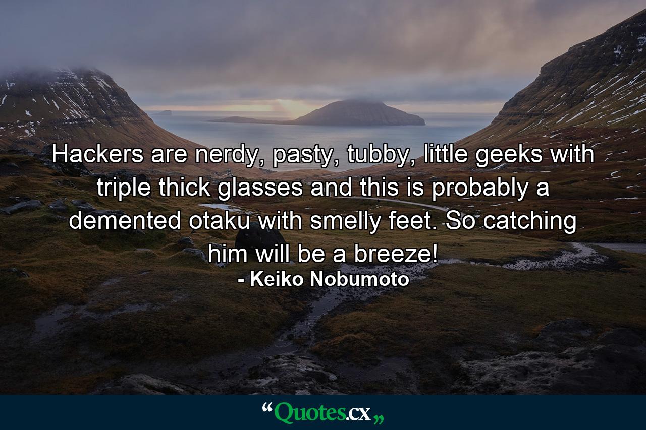 Hackers are nerdy, pasty, tubby, little geeks with triple thick glasses and this is probably a demented otaku with smelly feet. So catching him will be a breeze! - Quote by Keiko Nobumoto