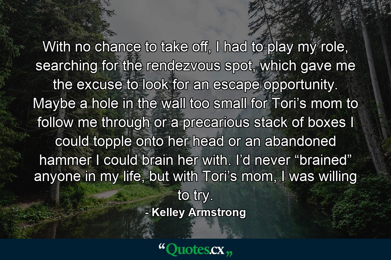 With no chance to take off, I had to play my role, searching for the rendezvous spot, which gave me the excuse to look for an escape opportunity. Maybe a hole in the wall too small for Tori’s mom to follow me through or a precarious stack of boxes I could topple onto her head or an abandoned hammer I could brain her with. I’d never “brained” anyone in my life, but with Tori’s mom, I was willing to try. - Quote by Kelley Armstrong
