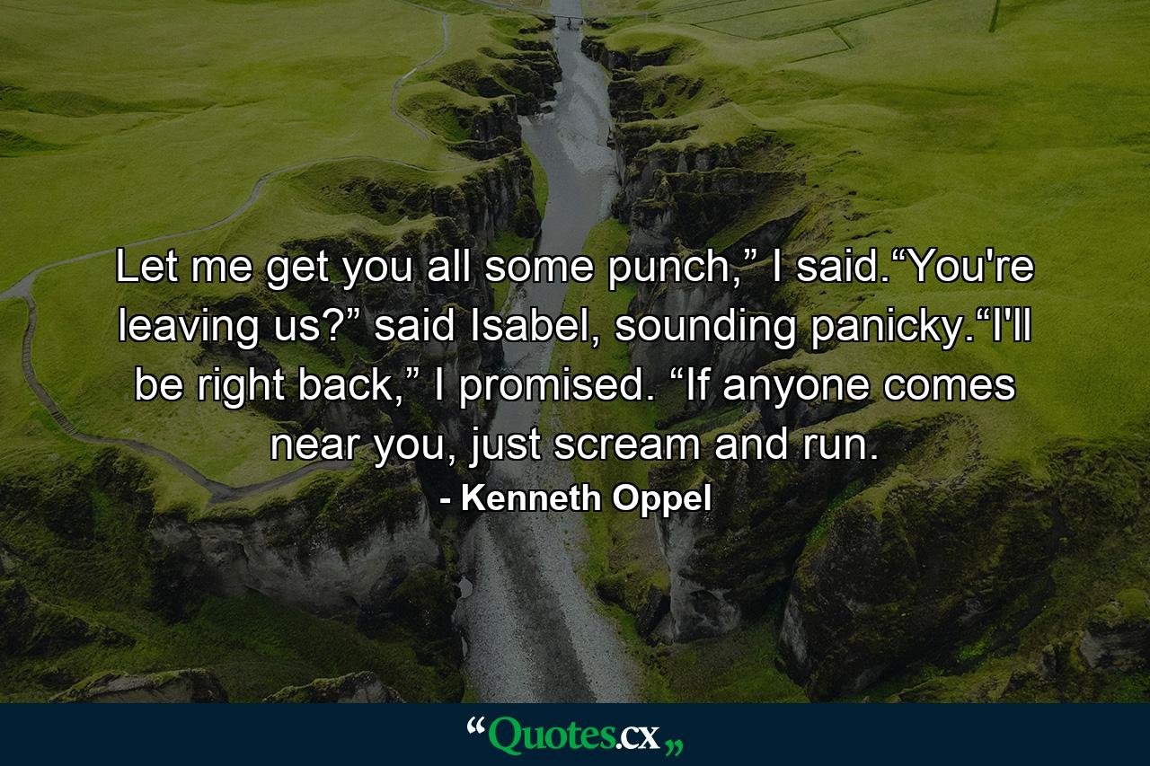 Let me get you all some punch,” I said.“You're leaving us?” said Isabel, sounding panicky.“I'll be right back,” I promised. “If anyone comes near you, just scream and run. - Quote by Kenneth Oppel