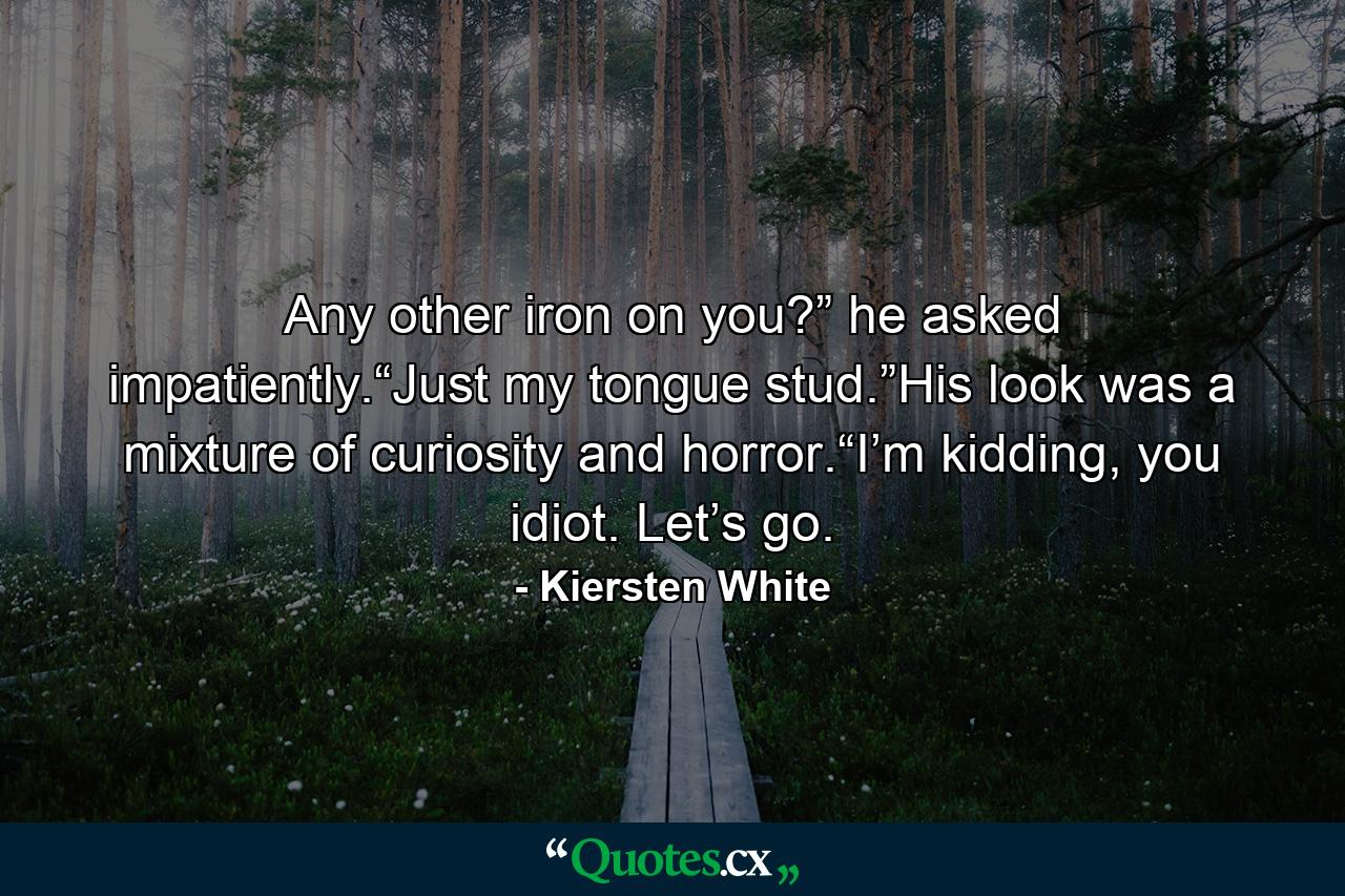 Any other iron on you?” he asked impatiently.“Just my tongue stud.”His look was a mixture of curiosity and horror.“I’m kidding, you idiot. Let’s go. - Quote by Kiersten White