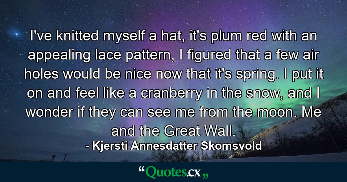 I've knitted myself a hat, it's plum red with an appealing lace pattern, I figured that a few air holes would be nice now that it's spring. I put it on and feel like a cranberry in the snow, and I wonder if they can see me from the moon. Me and the Great Wall. - Quote by Kjersti Annesdatter Skomsvold