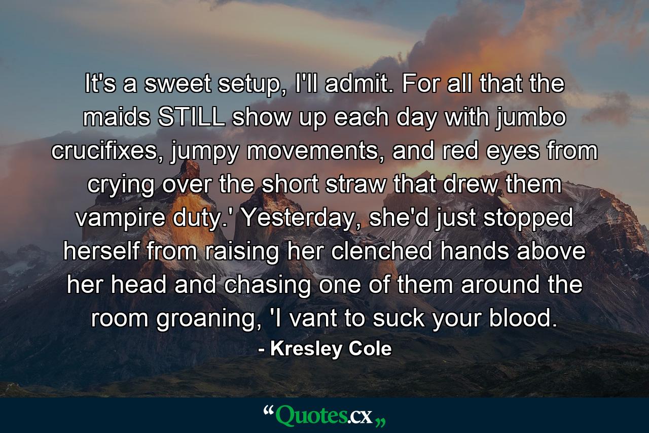 It's a sweet setup, I'll admit. For all that the maids STILL show up each day with jumbo crucifixes, jumpy movements, and red eyes from crying over the short straw that drew them vampire duty.' Yesterday, she'd just stopped herself from raising her clenched hands above her head and chasing one of them around the room groaning, 'I vant to suck your blood. - Quote by Kresley Cole