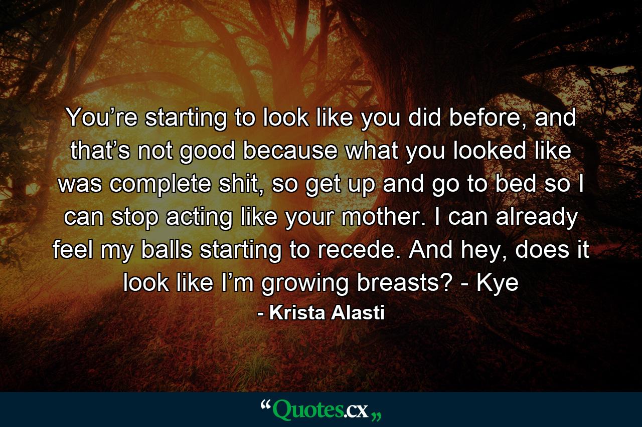 You’re starting to look like you did before, and that’s not good because what you looked like was complete shit, so get up and go to bed so I can stop acting like your mother. I can already feel my balls starting to recede. And hey, does it look like I’m growing breasts? - Kye - Quote by Krista Alasti