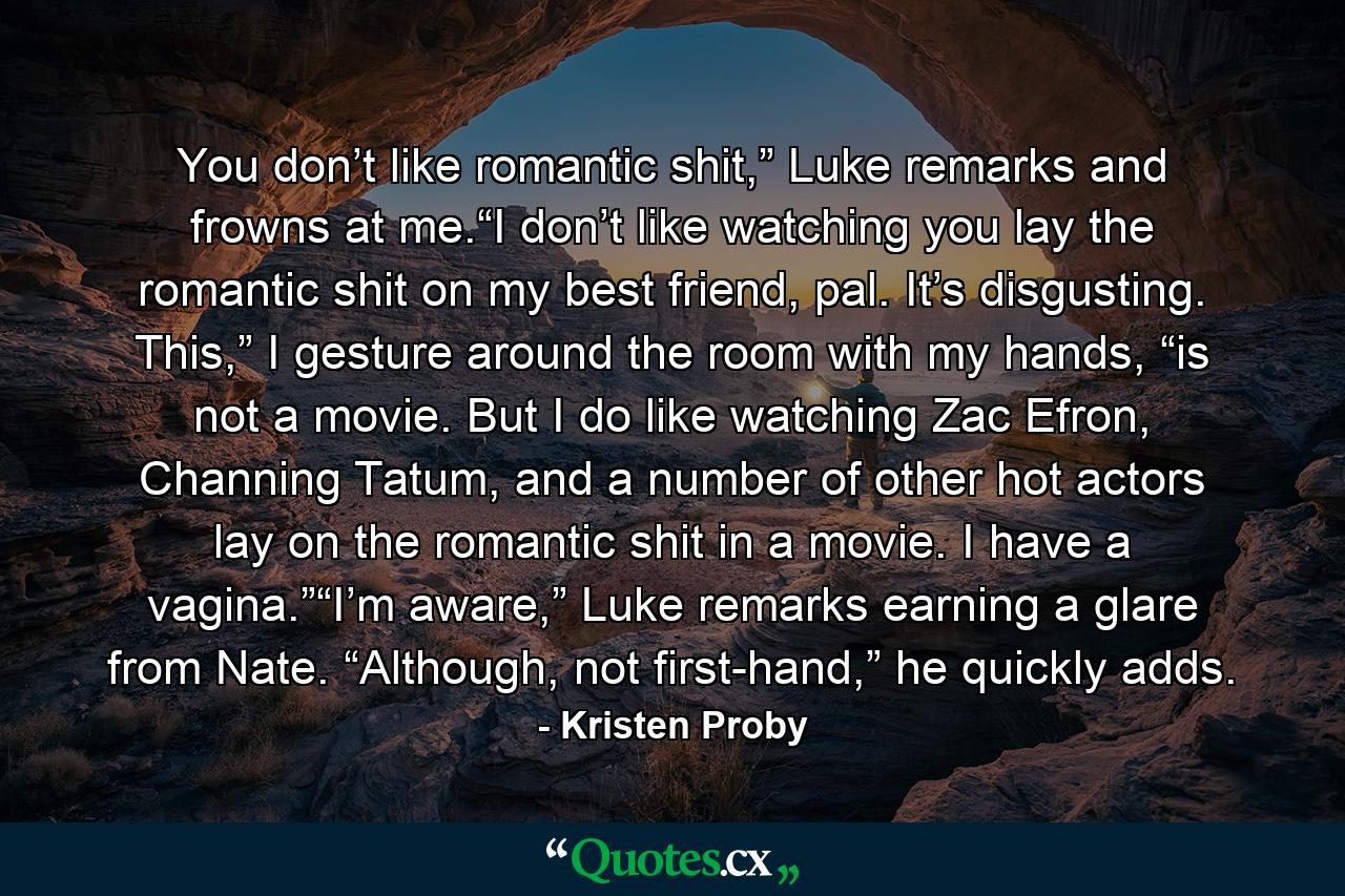 You don’t like romantic shit,” Luke remarks and frowns at me.“I don’t like watching you lay the romantic shit on my best friend, pal. It’s disgusting. This,” I gesture around the room with my hands, “is not a movie. But I do like watching Zac Efron, Channing Tatum, and a number of other hot actors lay on the romantic shit in a movie. I have a vagina.”“I’m aware,” Luke remarks earning a glare from Nate. “Although, not first-hand,” he quickly adds. - Quote by Kristen Proby