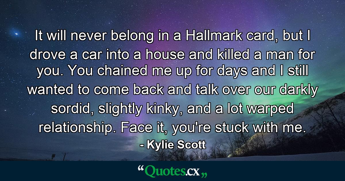 It will never belong in a Hallmark card, but I drove a car into a house and killed a man for you. You chained me up for days and I still wanted to come back and talk over our darkly sordid, slightly kinky, and a lot warped relationship. Face it, you're stuck with me. - Quote by Kylie Scott