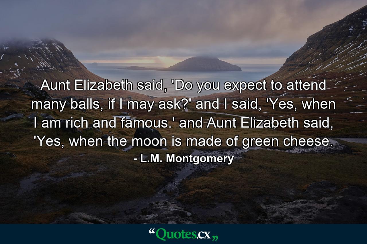 Aunt Elizabeth said, 'Do you expect to attend many balls, if I may ask?' and I said, 'Yes, when I am rich and famous.' and Aunt Elizabeth said, 'Yes, when the moon is made of green cheese. - Quote by L.M. Montgomery