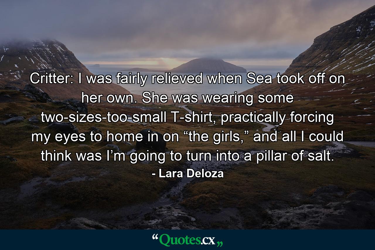 Critter: I was fairly relieved when Sea took off on her own. She was wearing some two-sizes-too-small T-shirt, practically forcing my eyes to home in on “the girls,” and all I could think was I’m going to turn into a pillar of salt. - Quote by Lara Deloza