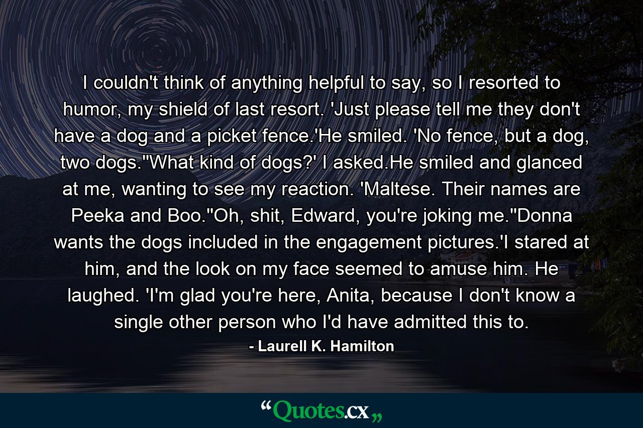 I couldn't think of anything helpful to say, so I resorted to humor, my shield of last resort. 'Just please tell me they don't have a dog and a picket fence.'He smiled. 'No fence, but a dog, two dogs.''What kind of dogs?' I asked.He smiled and glanced at me, wanting to see my reaction. 'Maltese. Their names are Peeka and Boo.''Oh, shit, Edward, you're joking me.''Donna wants the dogs included in the engagement pictures.'I stared at him, and the look on my face seemed to amuse him. He laughed. 'I'm glad you're here, Anita, because I don't know a single other person who I'd have admitted this to. - Quote by Laurell K. Hamilton