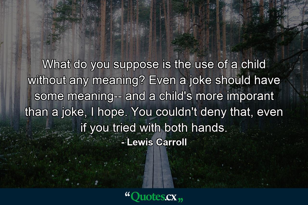 What do you suppose is the use of a child without any meaning? Even a joke should have some meaning-- and a child's more imporant than a joke, I hope. You couldn't deny that, even if you tried with both hands. - Quote by Lewis Carroll