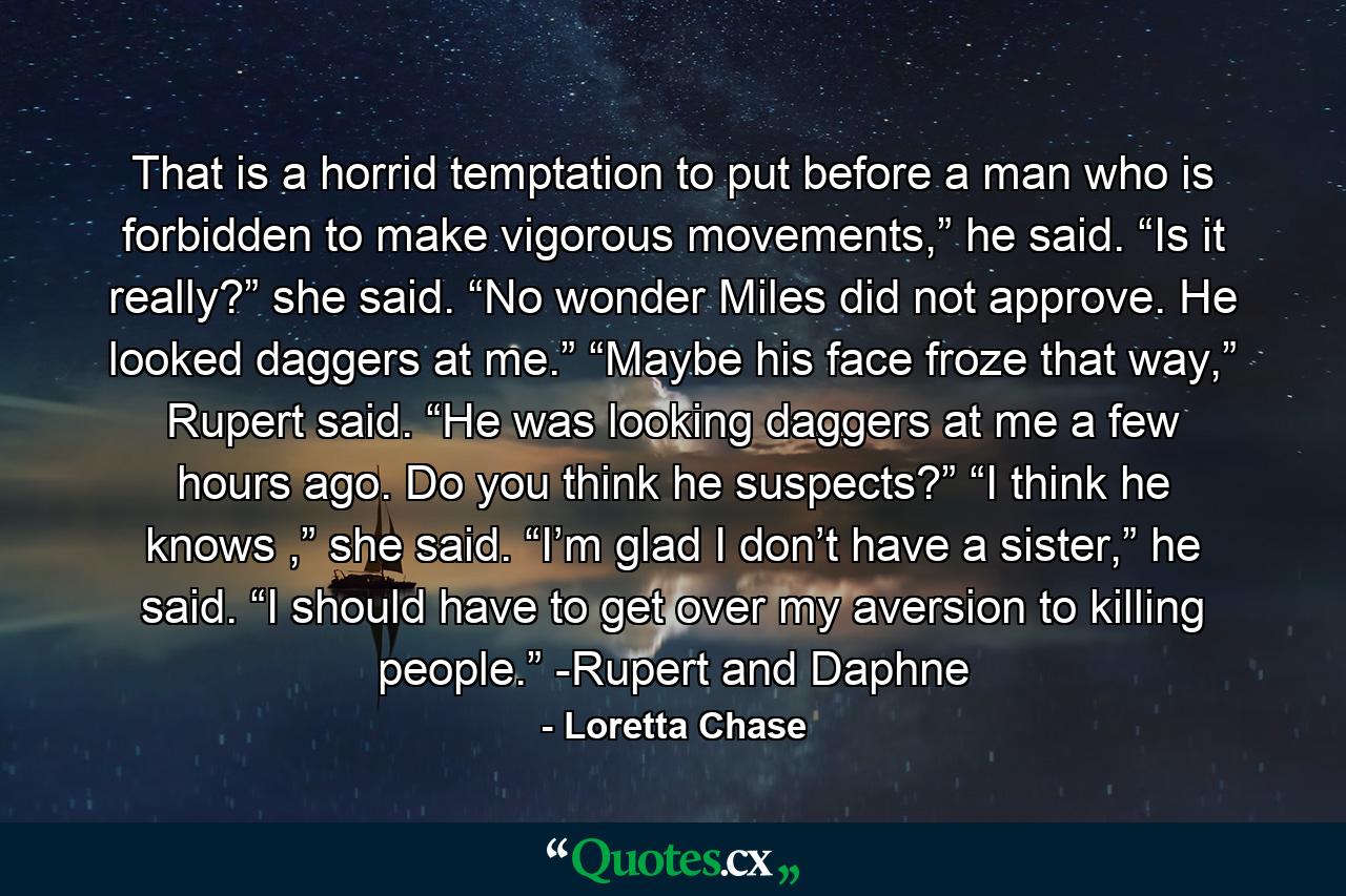 That is a horrid temptation to put before a man who is forbidden to make vigorous movements,” he said. “Is it really?” she said. “No wonder Miles did not approve. He looked daggers at me.” “Maybe his face froze that way,” Rupert said. “He was looking daggers at me a few hours ago. Do you think he suspects?” “I think he knows ,” she said. “I’m glad I don’t have a sister,” he said. “I should have to get over my aversion to killing people.” -Rupert and Daphne - Quote by Loretta Chase