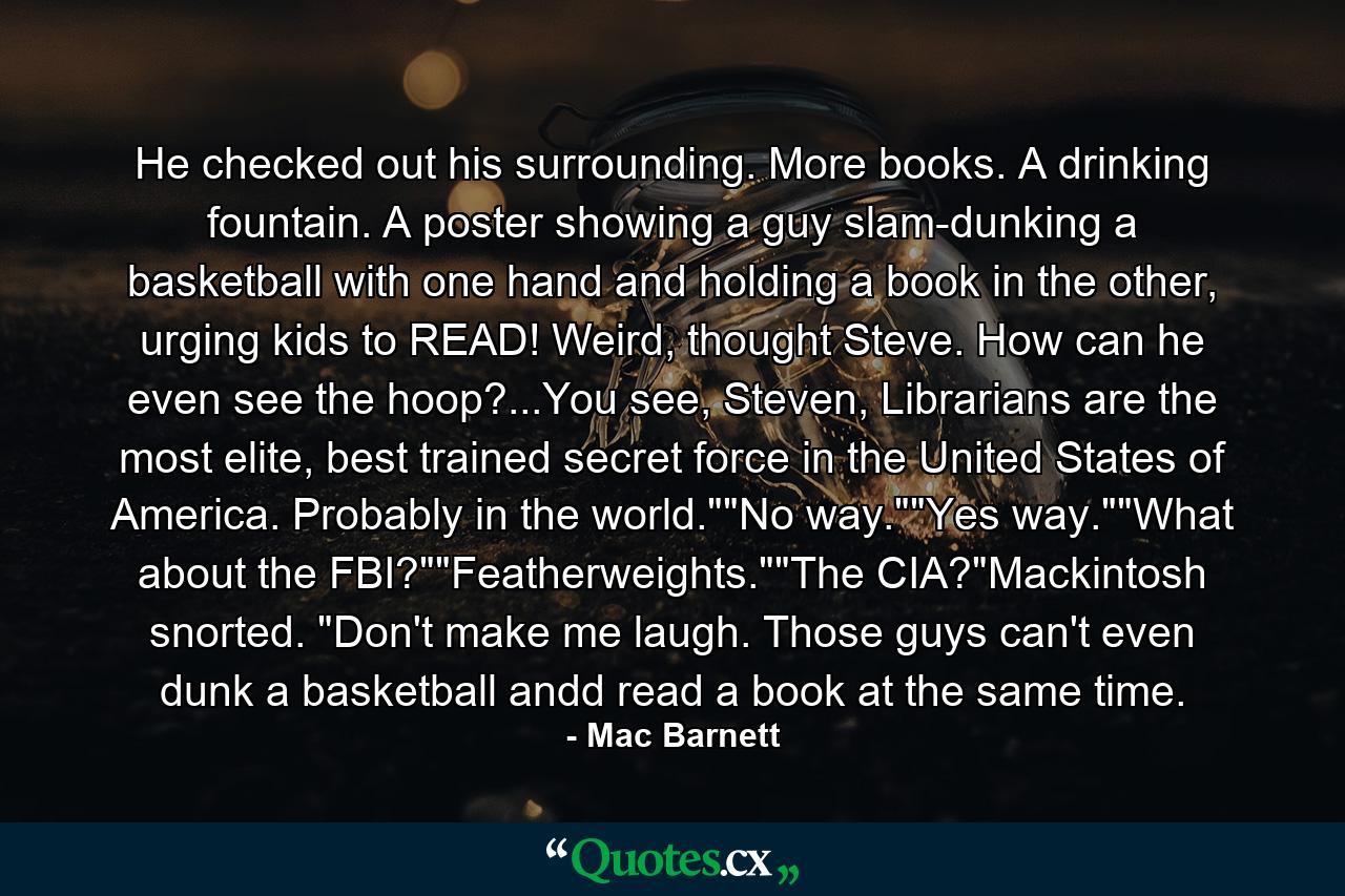 He checked out his surrounding. More books. A drinking fountain. A poster showing a guy slam-dunking a basketball with one hand and holding a book in the other, urging kids to READ! Weird, thought Steve. How can he even see the hoop?...You see, Steven, Librarians are the most elite, best trained secret force in the United States of America. Probably in the world.