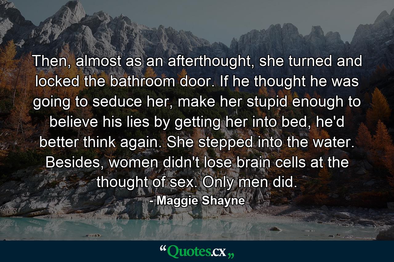 Then, almost as an afterthought, she turned and locked the bathroom door. If he thought he was going to seduce her, make her stupid enough to believe his lies by getting her into bed, he'd better think again. She stepped into the water. Besides, women didn't lose brain cells at the thought of sex. Only men did. - Quote by Maggie Shayne