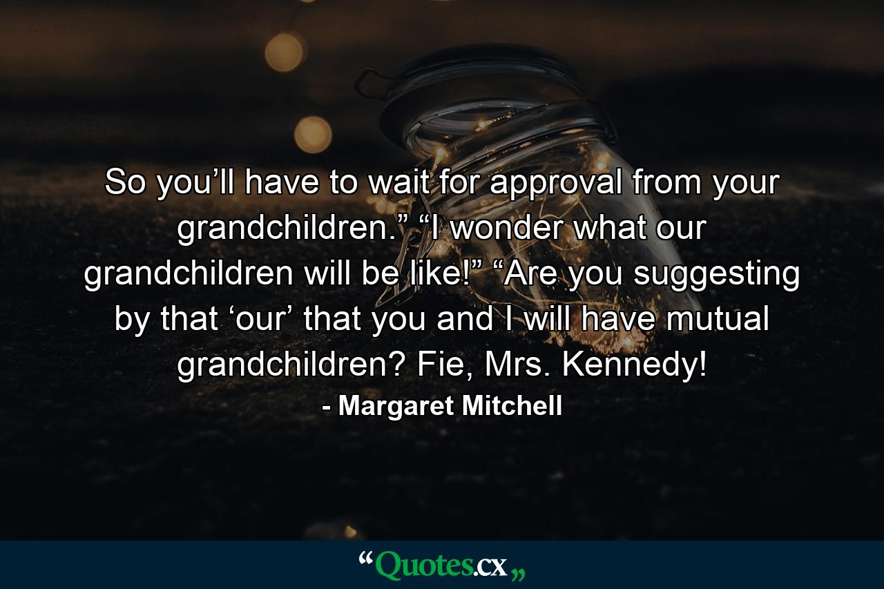 So you’ll have to wait for approval from your grandchildren.” “I wonder what our grandchildren will be like!” “Are you suggesting by that ‘our’ that you and I will have mutual grandchildren? Fie, Mrs. Kennedy! - Quote by Margaret Mitchell