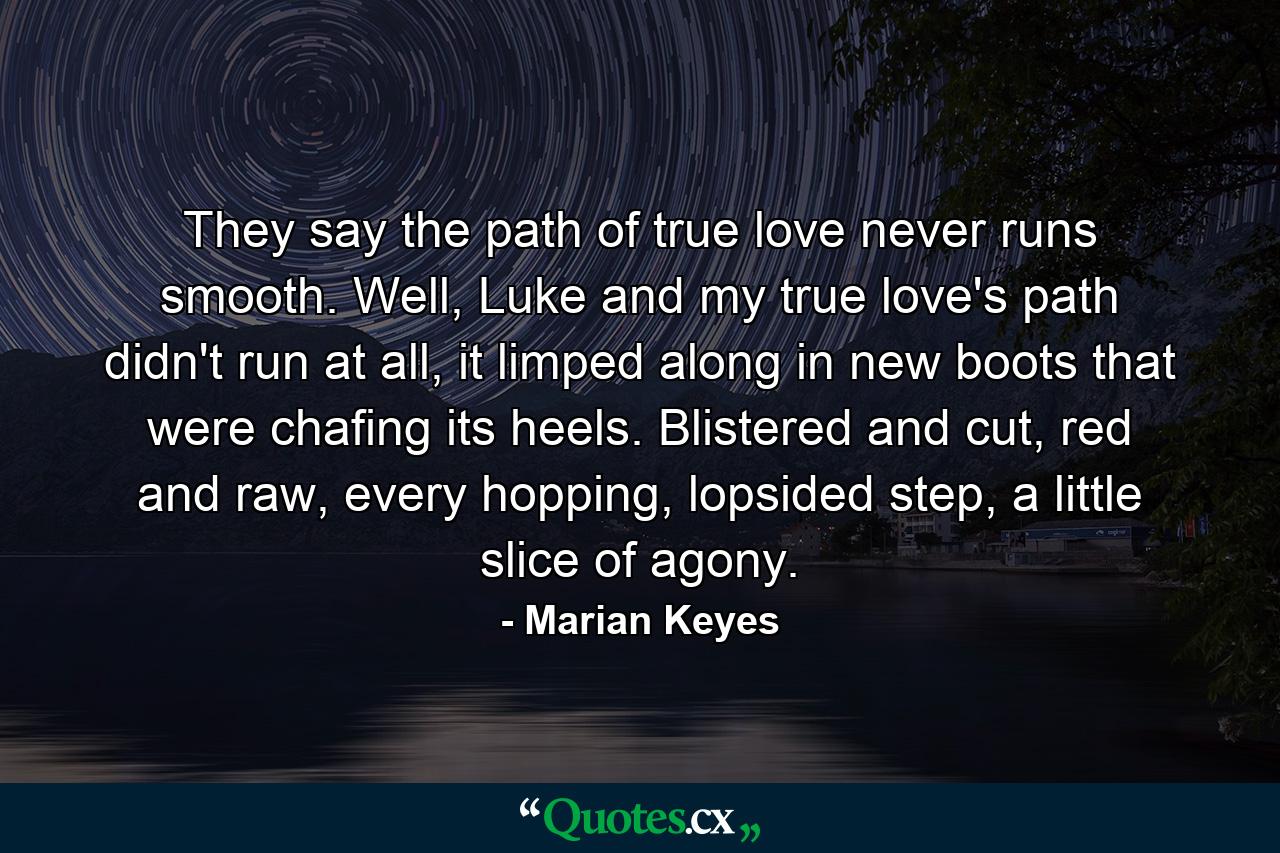 They say the path of true love never runs smooth. Well, Luke and my true love's path didn't run at all, it limped along in new boots that were chafing its heels. Blistered and cut, red and raw, every hopping, lopsided step, a little slice of agony. - Quote by Marian Keyes