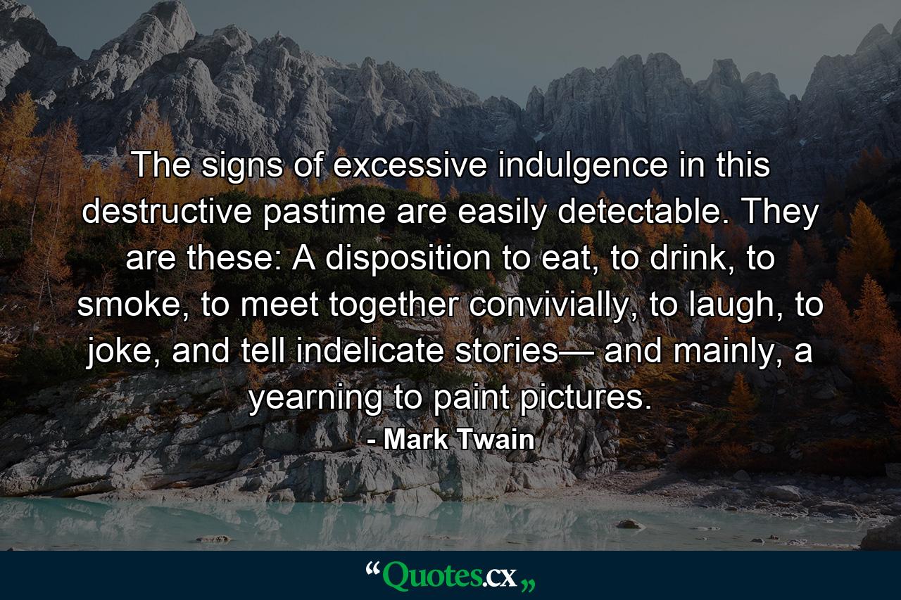 The signs of excessive indulgence in this destructive pastime are easily detectable. They are these: A disposition to eat, to drink, to smoke, to meet together convivially, to laugh, to joke, and tell indelicate stories— and mainly, a yearning to paint pictures. - Quote by Mark Twain