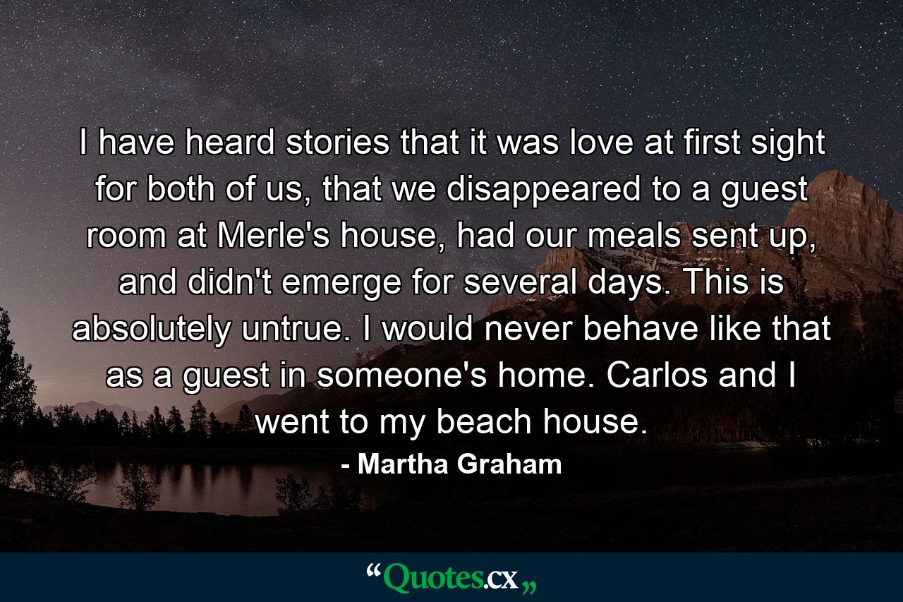 I have heard stories that it was love at first sight for both of us, that we disappeared to a guest room at Merle's house, had our meals sent up, and didn't emerge for several days. This is absolutely untrue. I would never behave like that as a guest in someone's home. Carlos and I went to my beach house. - Quote by Martha Graham