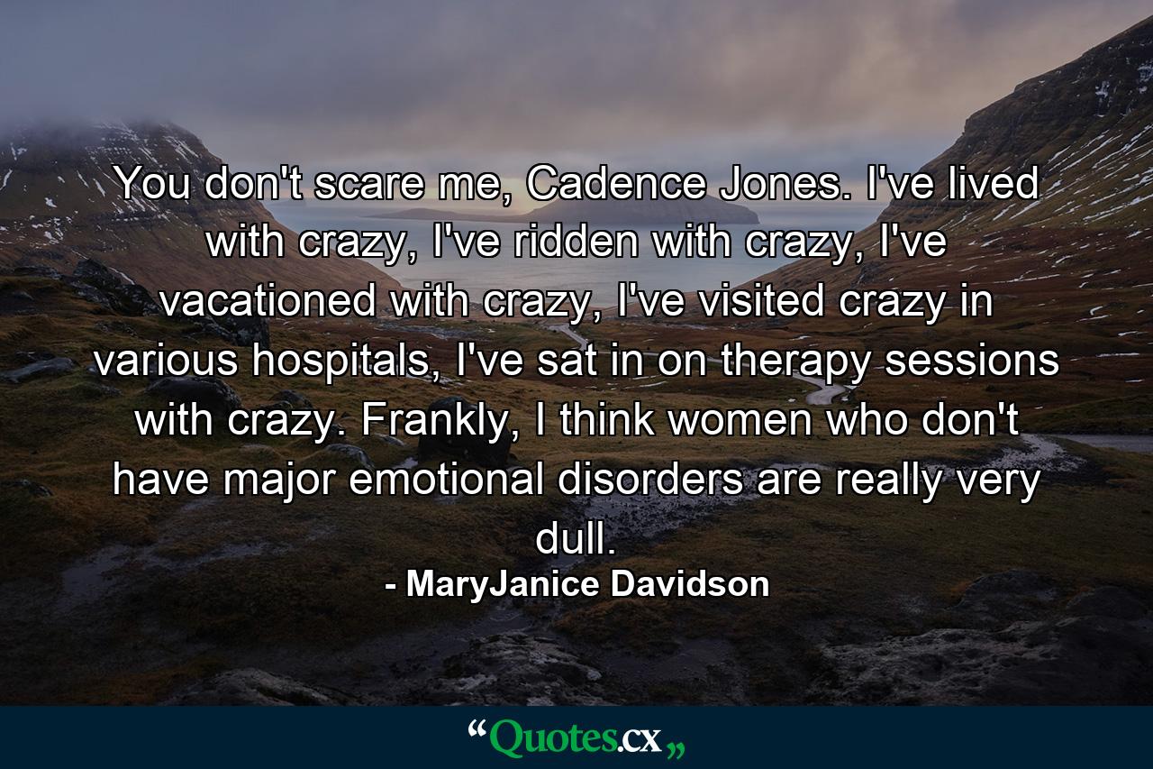 You don't scare me, Cadence Jones. I've lived with crazy, I've ridden with crazy, I've vacationed with crazy, I've visited crazy in various hospitals, I've sat in on therapy sessions with crazy. Frankly, I think women who don't have major emotional disorders are really very dull. - Quote by MaryJanice Davidson