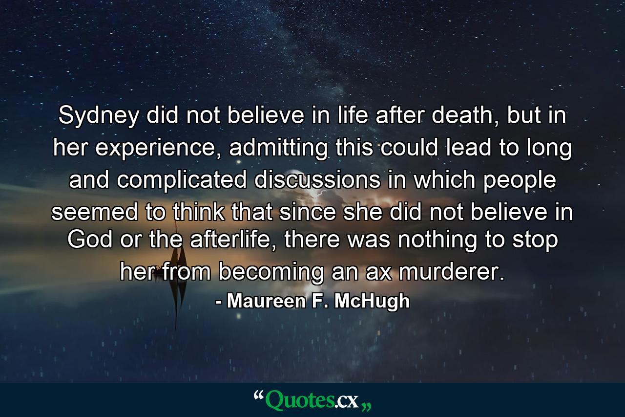 Sydney did not believe in life after death, but in her experience, admitting this could lead to long and complicated discussions in which people seemed to think that since she did not believe in God or the afterlife, there was nothing to stop her from becoming an ax murderer. - Quote by Maureen F. McHugh