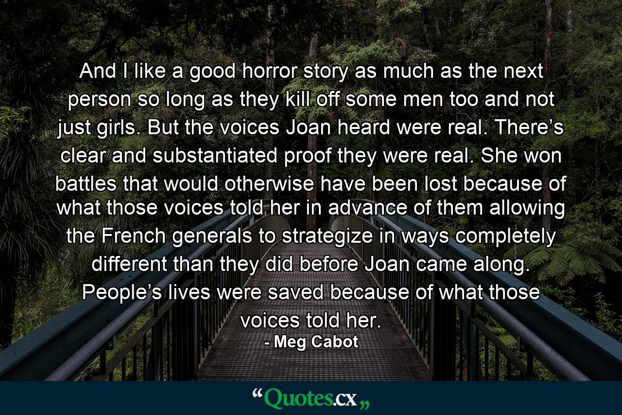 And I like a good horror story as much as the next person  so long as they kill off some men too and not just girls. But the voices Joan heard were real. There’s clear and substantiated proof they were real. She won battles that would otherwise have been lost because of what those voices told her in advance of them allowing the French generals to strategize in ways completely different than they did before Joan came along. People’s lives were saved because of what those voices told her. - Quote by Meg Cabot