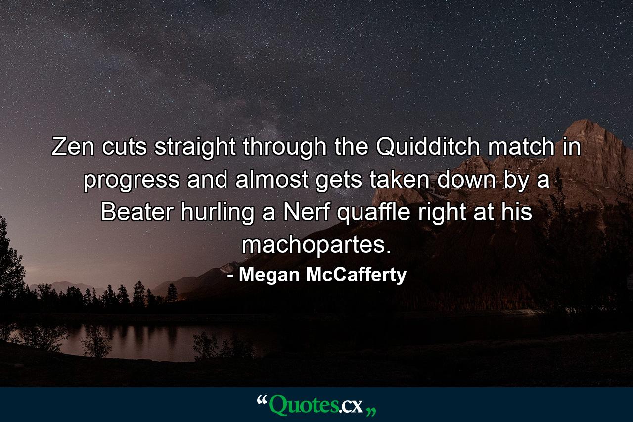 Zen cuts straight through the Quidditch match in progress and almost gets taken down by a Beater hurling a Nerf quaffle right at his machopartes. - Quote by Megan McCafferty