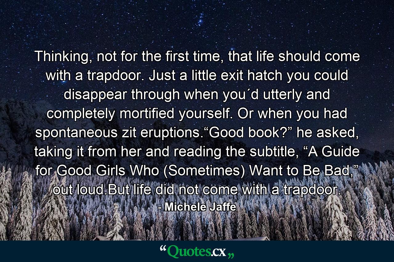 Thinking, not for the first time, that life should come with a trapdoor. Just a little exit hatch you could disappear through when you´d utterly and completely mortified yourself. Or when you had spontaneous zit eruptions.“Good book?” he asked, taking it from her and reading the subtitle, “A Guide for Good Girls Who (Sometimes) Want to Be Bad,” out loud.But life did not come with a trapdoor. - Quote by Michele Jaffe