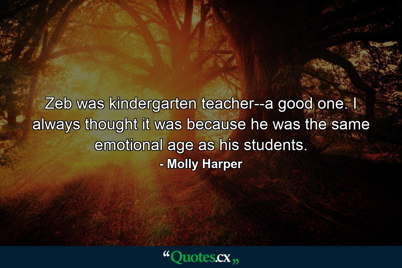 Zeb was kindergarten teacher--a good one. I always thought it was because he was the same emotional age as his students. - Quote by Molly Harper