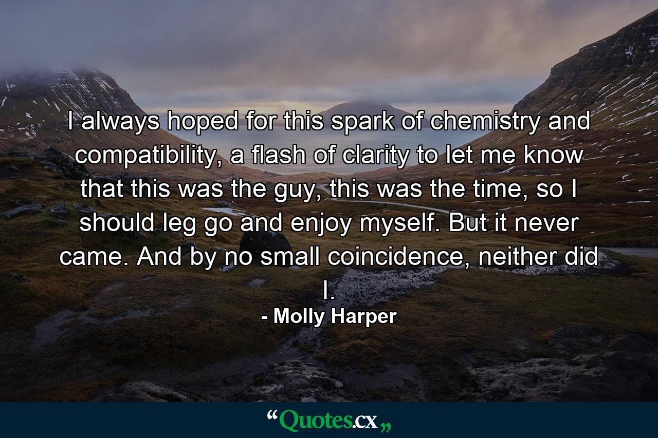 I always hoped for this spark of chemistry and compatibility, a flash of clarity to let me know that this was the guy, this was the time, so I should leg go and enjoy myself. But it never came. And by no small coincidence, neither did I. - Quote by Molly Harper