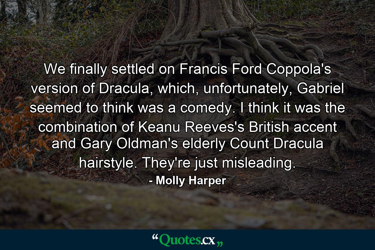 We finally settled on Francis Ford Coppola's version of Dracula, which, unfortunately, Gabriel seemed to think was a comedy. I think it was the combination of Keanu Reeves's British accent and Gary Oldman's elderly Count Dracula hairstyle. They're just misleading. - Quote by Molly Harper