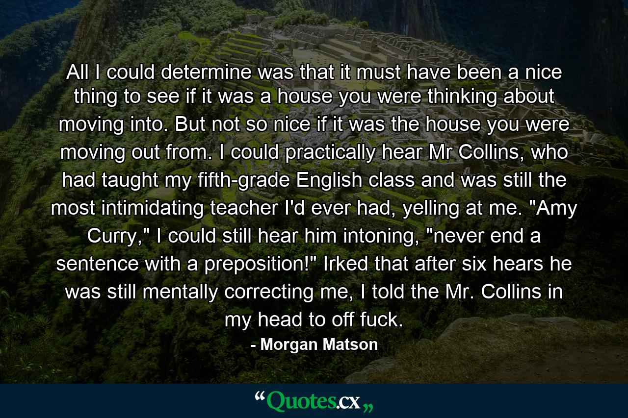 All I could determine was that it must have been a nice thing to see if it was a house you were thinking about moving into. But not so nice if it was the house you were moving out from. I could practically hear Mr Collins, who had taught my fifth-grade English class and was still the most intimidating teacher I'd ever had, yelling at me. 