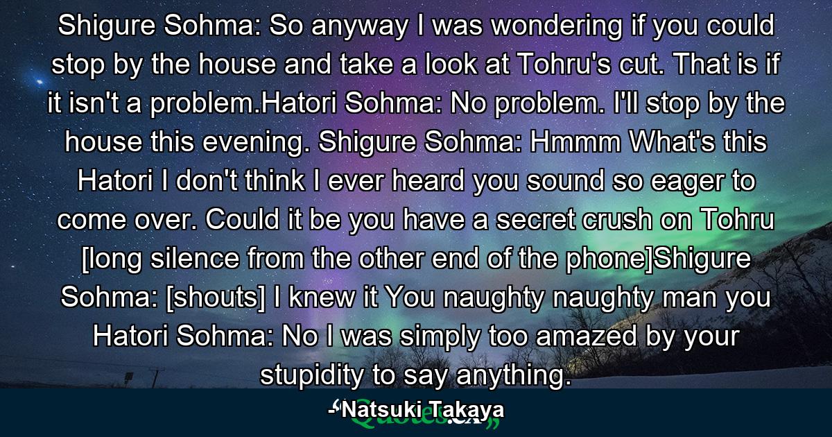 Shigure Sohma: So anyway I was wondering if you could stop by the house and take a look at Tohru's cut. That is if it isn't a problem.Hatori Sohma: No problem. I'll stop by the house this evening. Shigure Sohma: Hmmm What's this Hatori I don't think I ever heard you sound so eager to come over. Could it be you have a secret crush on Tohru  [long silence from the other end of the phone]Shigure Sohma: [shouts] I knew it You naughty naughty man you Hatori Sohma: No I was simply too amazed by your stupidity to say anything. - Quote by Natsuki Takaya