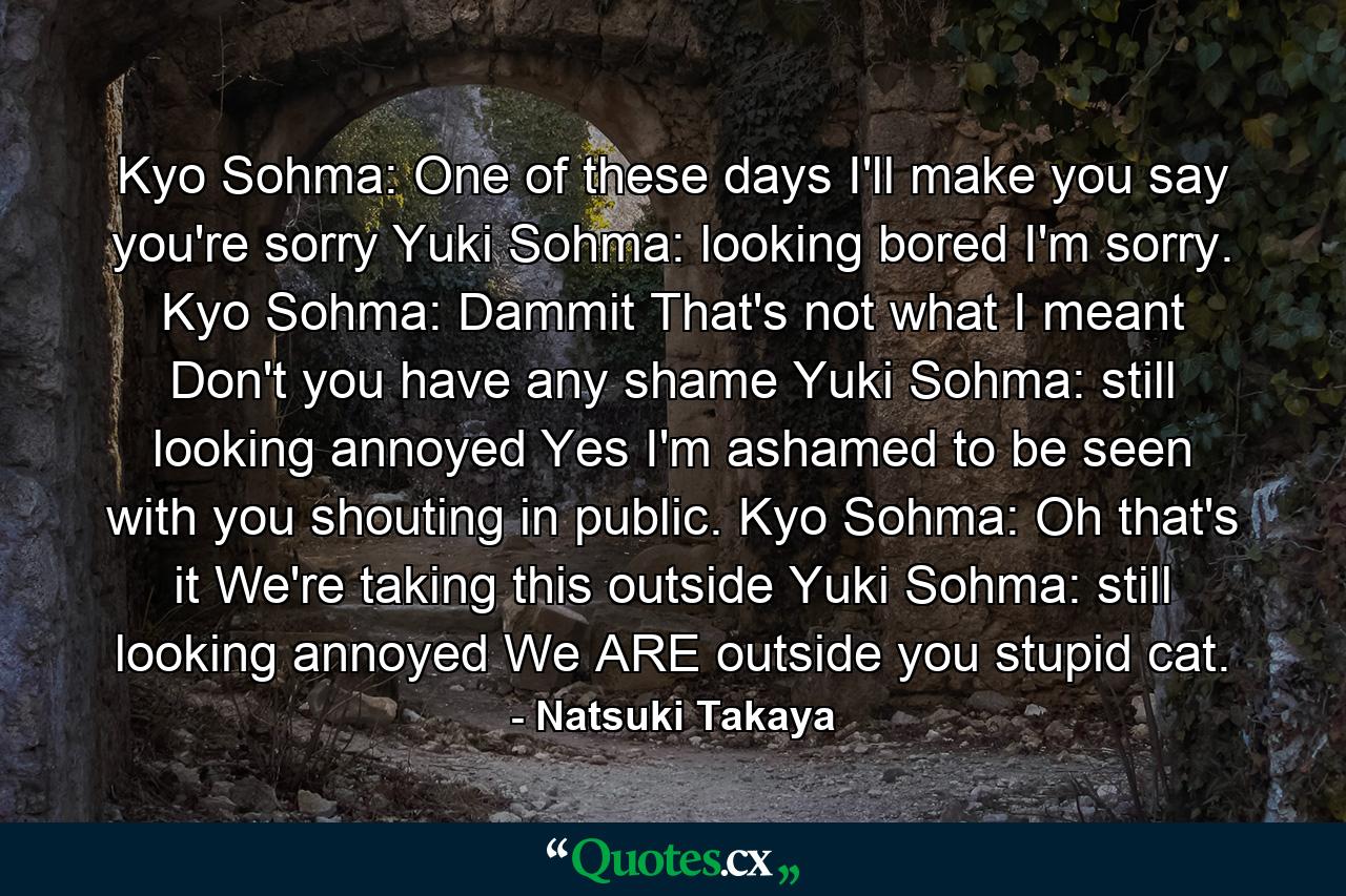 Kyo Sohma: One of these days I'll make you say you're sorry  Yuki Sohma: looking bored I'm sorry.  Kyo Sohma: Dammit That's not what I meant Don't you have any shame  Yuki Sohma: still looking annoyed Yes I'm ashamed to be seen with you shouting in public. Kyo Sohma: Oh that's it We're taking this outside  Yuki Sohma: still looking annoyed We ARE outside you stupid cat. - Quote by Natsuki Takaya