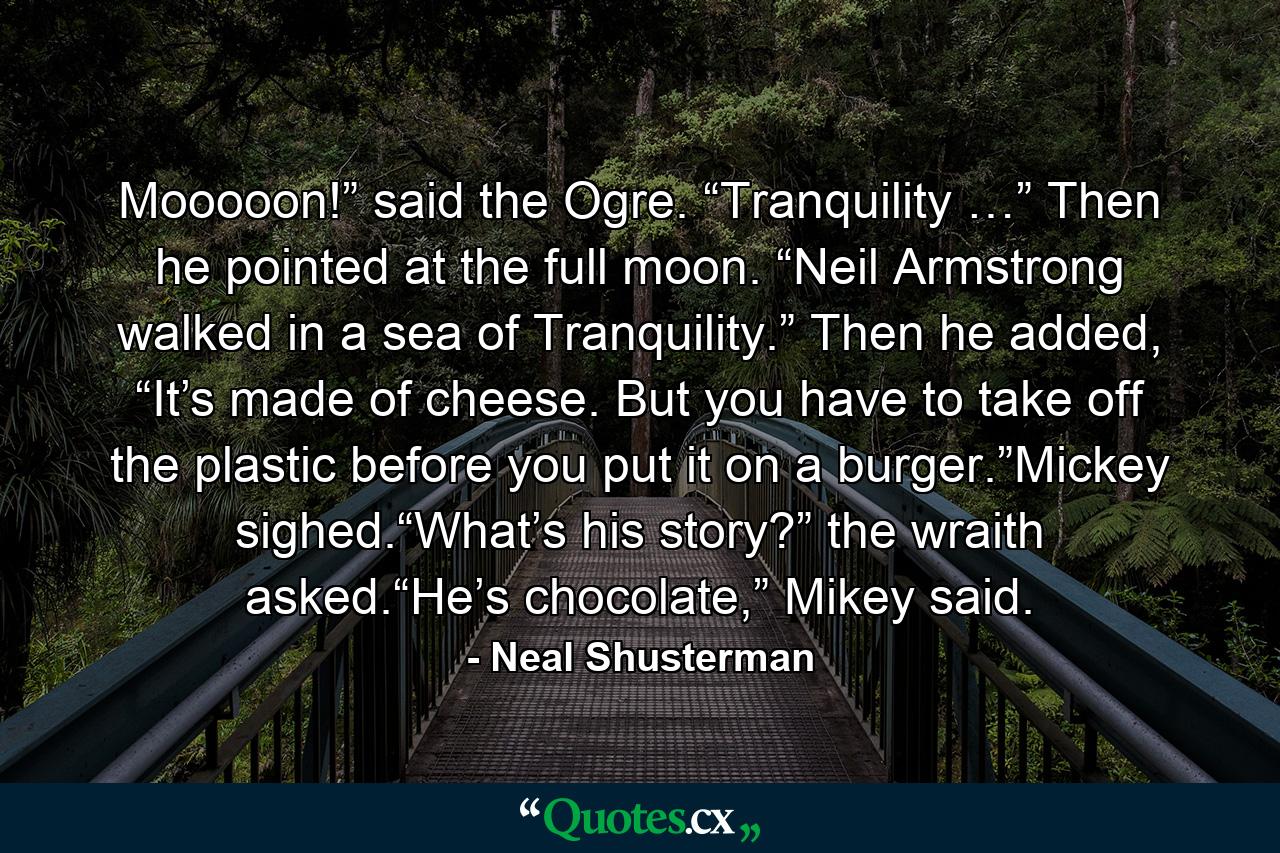 Mooooon!” said the Ogre. “Tranquility …” Then he pointed at the full moon. “Neil Armstrong walked in a sea of Tranquility.” Then he added, “It’s made of cheese. But you have to take off the plastic before you put it on a burger.”Mickey sighed.“What’s his story?” the wraith asked.“He’s chocolate,” Mikey said. - Quote by Neal Shusterman