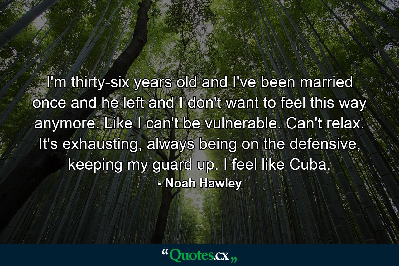 I'm thirty-six years old and I've been married once and he left and I don't want to feel this way anymore. Like I can't be vulnerable. Can't relax. It's exhausting, always being on the defensive, keeping my guard up. I feel like Cuba. - Quote by Noah Hawley