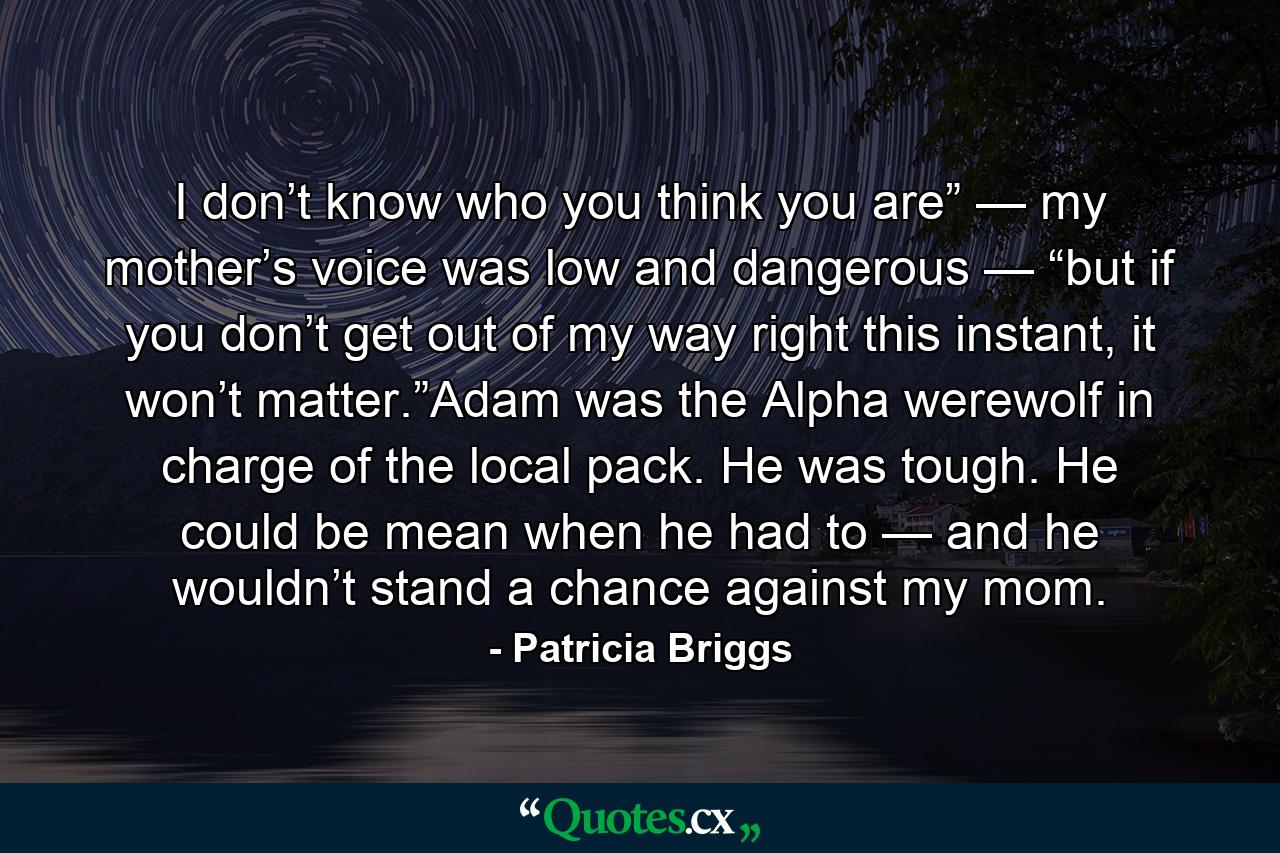 I don’t know who you think you are” — my mother’s voice was low and dangerous — “but if you don’t get out of my way right this instant, it won’t matter.”Adam was the Alpha werewolf in charge of the local pack. He was tough. He could be mean when he had to — and he wouldn’t stand a chance against my mom. - Quote by Patricia Briggs