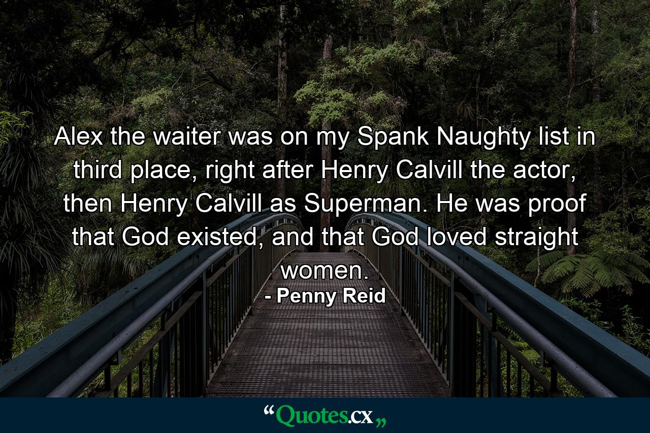 Alex the waiter was on my Spank Naughty list in third place, right after Henry Calvill the actor, then Henry Calvill as Superman. He was proof that God existed, and that God loved straight women. - Quote by Penny Reid