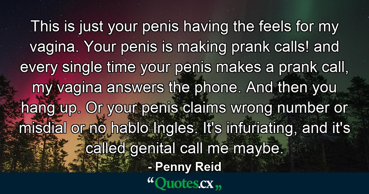 This is just your penis having the feels for my vagina. Your penis is making prank calls! and every single time your penis makes a prank call, my vagina answers the phone. And then you hang up. Or your penis claims wrong number or misdial or no hablo Ingles. It's infuriating, and it's called genital call me maybe. - Quote by Penny Reid