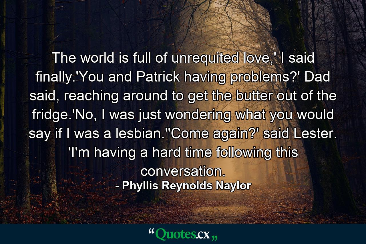 The world is full of unrequited love,' I said finally.'You and Patrick having problems?' Dad said, reaching around to get the butter out of the fridge.'No, I was just wondering what you would say if I was a lesbian.''Come again?' said Lester. 'I'm having a hard time following this conversation. - Quote by Phyllis Reynolds Naylor