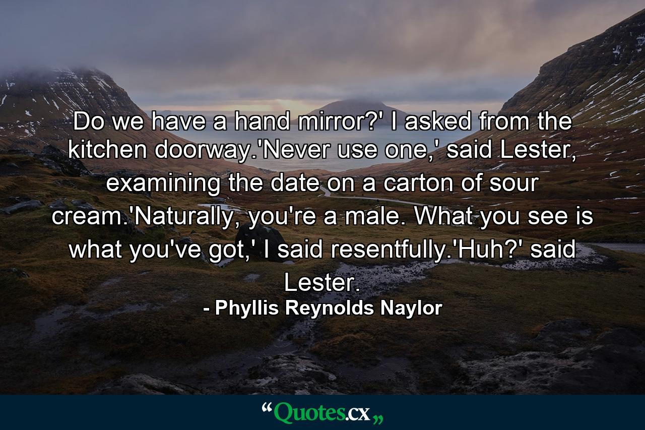 Do we have a hand mirror?' I asked from the kitchen doorway.'Never use one,' said Lester, examining the date on a carton of sour cream.'Naturally, you're a male. What you see is what you've got,' I said resentfully.'Huh?' said Lester. - Quote by Phyllis Reynolds Naylor