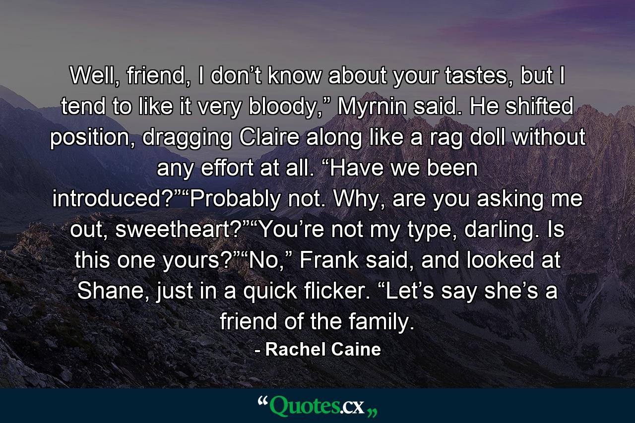 Well, friend, I don’t know about your tastes, but I tend to like it very bloody,” Myrnin said. He shifted position, dragging Claire along like a rag doll without any effort at all. “Have we been introduced?”“Probably not. Why, are you asking me out, sweetheart?”“You’re not my type, darling. Is this one yours?”“No,” Frank said, and looked at Shane, just in a quick flicker. “Let’s say she’s a friend of the family. - Quote by Rachel Caine