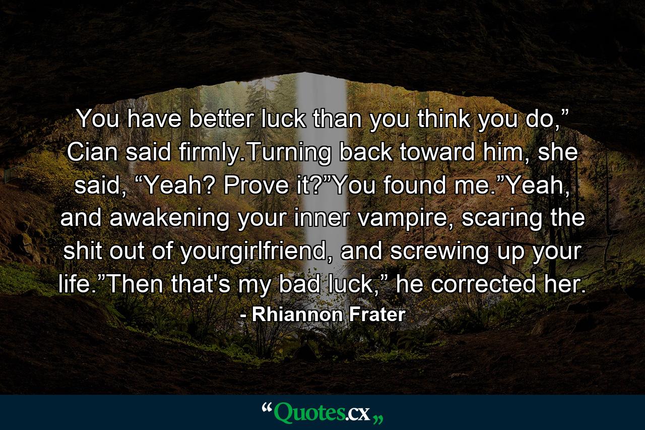 You have better luck than you think you do,” Cian said firmly.Turning back toward him, she said, “Yeah? Prove it?”You found me.”Yeah, and awakening your inner vampire, scaring the shit out of yourgirlfriend, and screwing up your life.”Then that's my bad luck,” he corrected her. - Quote by Rhiannon Frater